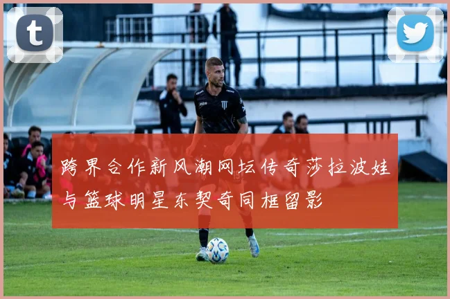 跨界合作新风潮网坛传奇莎拉波娃与篮球明星东契奇同框留影