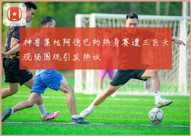 神兽集结阿德巴约热身赛遭三巨头现场围观引发热议