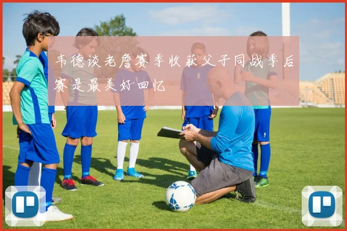 韦德谈老詹赛季收获父子同战季后赛是最美好回忆