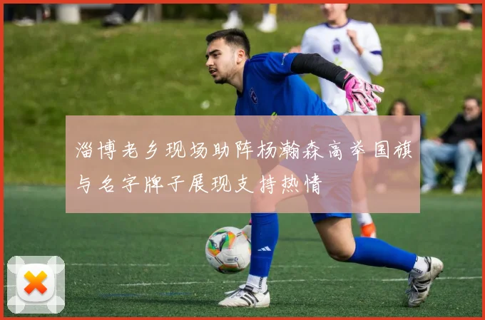 淄博老乡现场助阵杨瀚森高举国旗与名字牌子展现支持热情