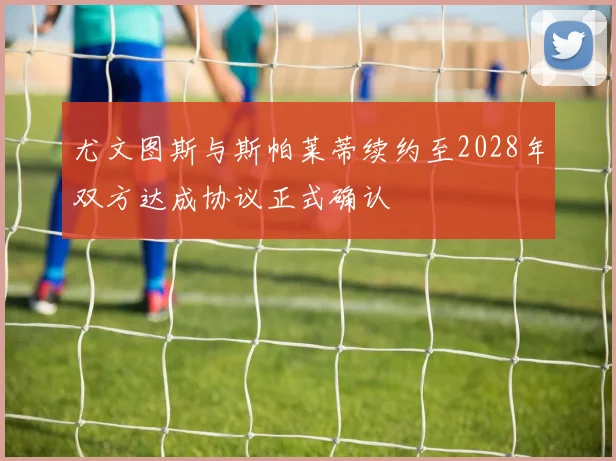 尤文图斯与斯帕莱蒂续约至2028年双方达成协议正式确认
