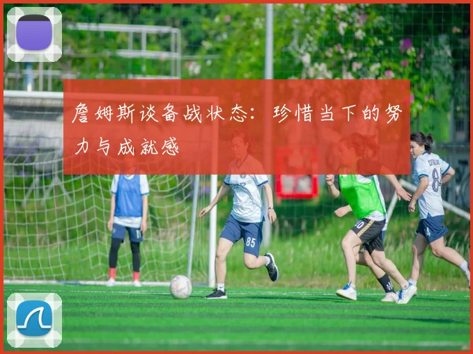 詹姆斯谈备战状态：珍惜当下的努力与成就感