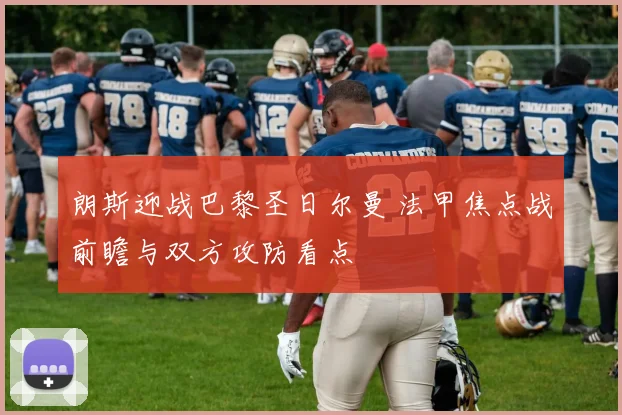 朗斯迎战巴黎圣日尔曼 法甲焦点战前瞻与双方攻防看点