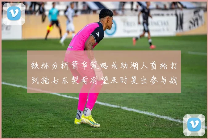 铁林分析萧华策略或助湖人首轮打到抢七东契奇有望及时复出参与战斗