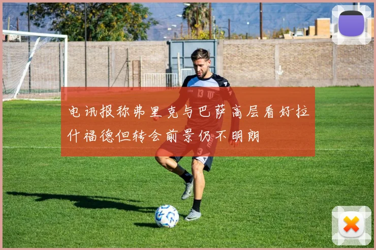 电讯报称弗里克与巴萨高层看好拉什福德但转会前景仍不明朗