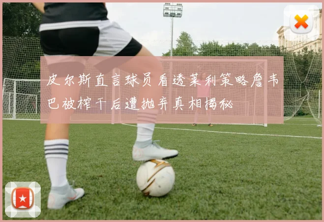 皮尔斯直言球员看透莱利策略詹韦巴被榨干后遭抛弃真相揭秘