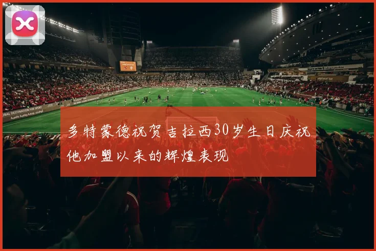 多特蒙德祝贺吉拉西30岁生日庆祝他加盟以来的辉煌表现