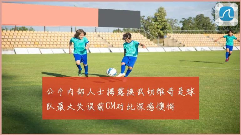 公牛内部人士揭露换武切维奇是球队最大失误前GM对此深感懊悔