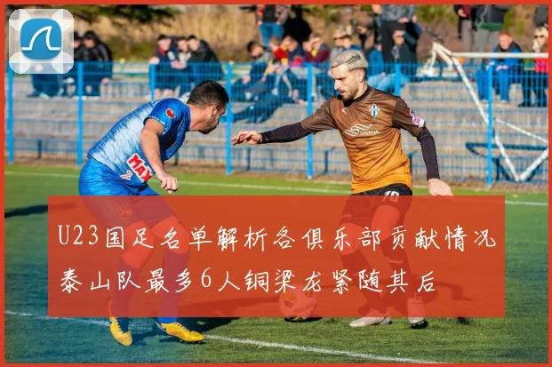 U23国足名单解析各俱乐部贡献情况泰山队最多6人铜梁龙紧随其后