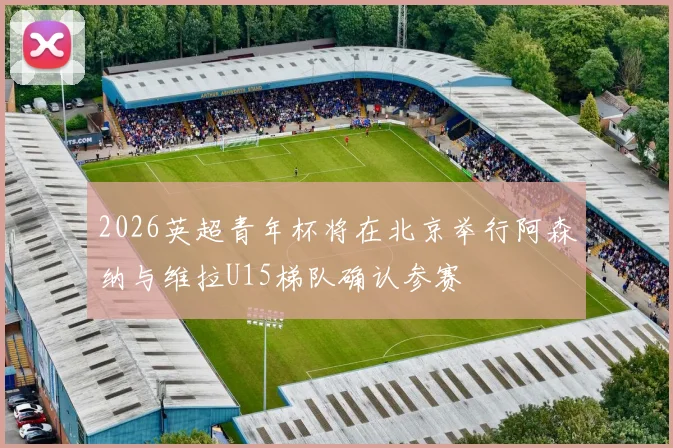 2026英超青年杯将在北京举行阿森纳与维拉U15梯队确认参赛
