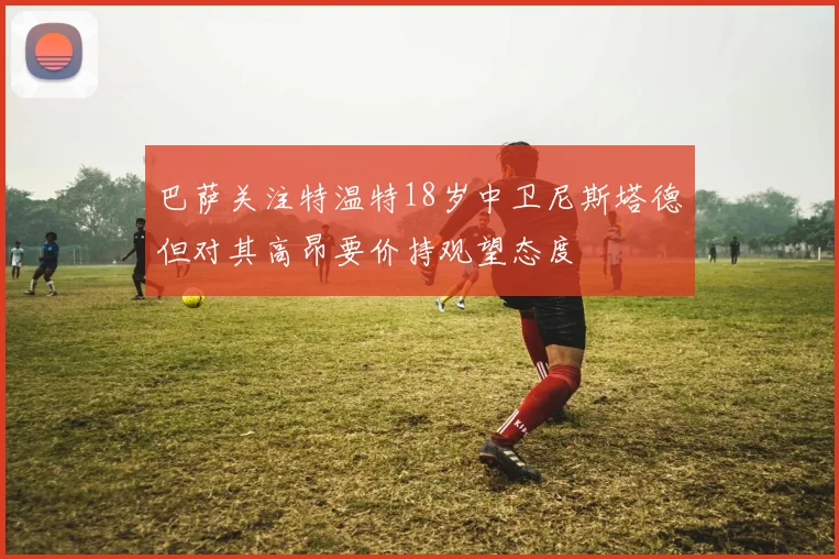 巴萨关注特温特18岁中卫尼斯塔德但对其高昂要价持观望态度